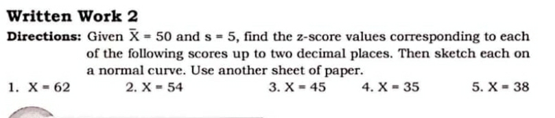 Written Work 2 
Directions: Given overline X=50 and s=5 , find the z-score values corresponding to each 
of the following scores up to two decimal places. Then sketch each on 
a normal curve. Use another sheet of paper. 
1. X=62 2. X=54 3. X=45 4. X=35 5. X=38