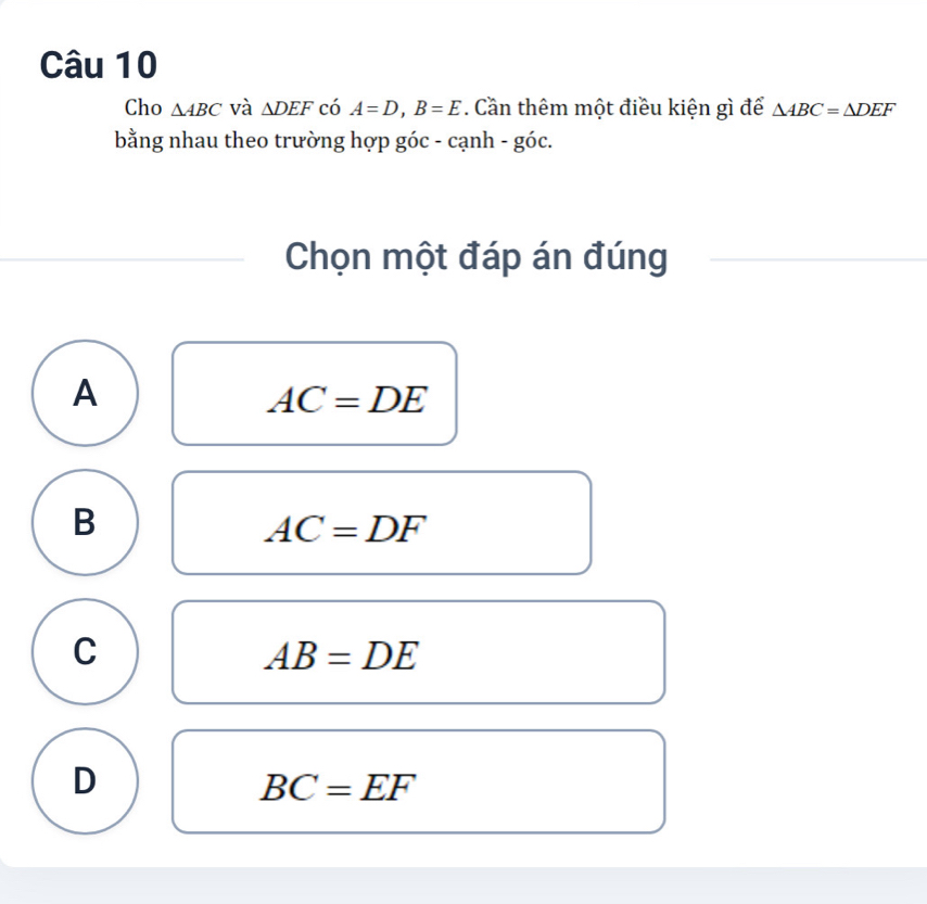 Cho △ ABC và △ DEF có A=D, B=E Cần thêm một điều kiện gì để △ ABC=△ DEF
bằng nhau theo trường hợp góc - cạnh - góc.
Chọn một đáp án đúng
A
AC=DE
B
AC=DF
C
AB=DE
D
BC=EF