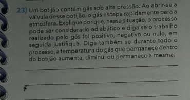 Um botijão contém gás sob alta pressão. Ao abrir-se a 
válvula desse botijão, o gás escapa rapidamente para a 
atmosfera. Explique por que, nessa situação, o processo 
pode ser considerado adiabático e diga se o trabalho 
realizado pelo gás foi positivo, negativo ou nulo, em 
seguida justifique. Diga também se durante todo o 
processo, a temperatura do gás que permanece dentro 
_ 
do botijão aumenta, diminui ou permanece a mesma. 
_ 
_