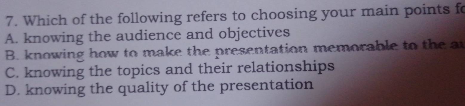 Which of the following refers to choosing your main points fo
A. knowing the audience and objectives
B. knowing how to make the presentation memorable to the ar
C. knowing the topics and their relationships
D. knowing the quality of the presentation