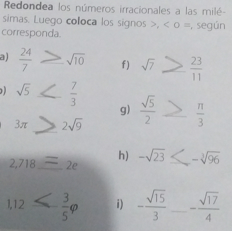 Redondea los números irracionales a las milé- 
simas. Luego coloca los signos , 0 =, según 
corresponda. 
a)  24/7  f) sqrt(7)≥slant  23/11 
) sqrt(5) ≤  7/3 
g)  sqrt(5)/2 ≥  π /3 
3π ≥slant 2sqrt(9) _ 
h) -sqrt(23)≤ -sqrt[3](96) _
2,718 _ ` C 
1
1,12 < <tex> 3/5 varphi i) - sqrt(15)/3  _ - sqrt(17)/4 