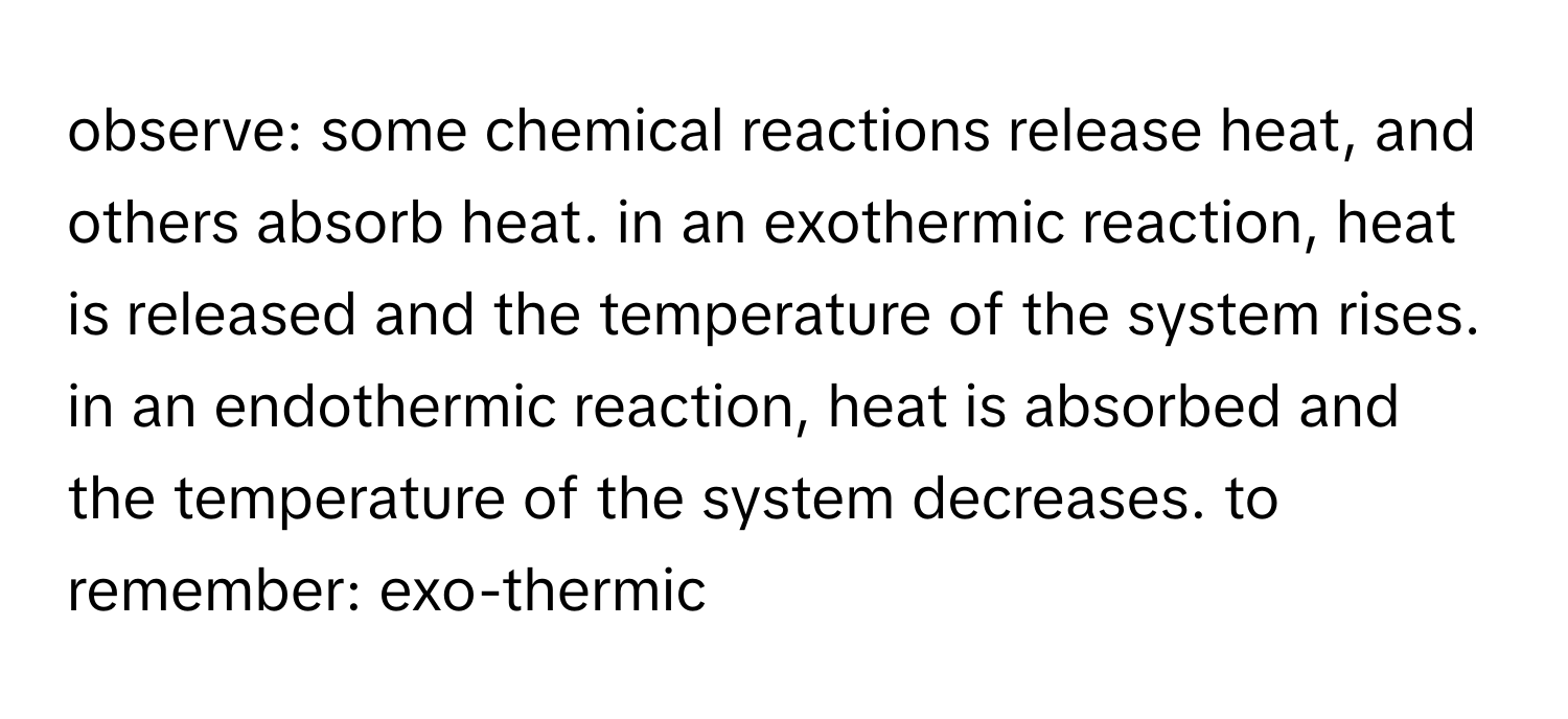 observe: some chemical reactions release heat, and others absorb heat. in an exothermic reaction, heat is released and the temperature of the system rises. in an endothermic reaction, heat is absorbed and the temperature of the system decreases. to remember: exo-thermic