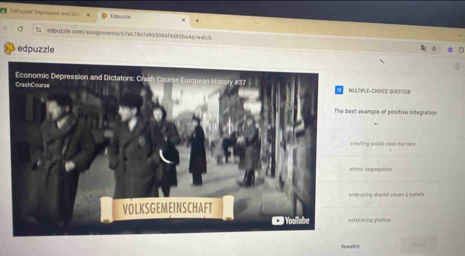 EdPuzzie'' Depression and Dic x Edpuzzle x
edpuzzle.com/assignments/67a678e7e993086f4d85ba4a/watch
edpuzzle
LTIPLE-CHOICE QUESTION
t example of positive integration
eating social class barriers
hnic segregation
bracing shared values & beliefs
tblishing ghettos
Rewatch Sabmit