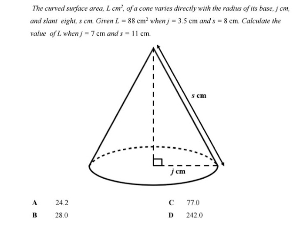 The curved surface area, Lcm^2 , of a cone varies directly with the radius of its base, j cm,
and slant eight, s cm. Given L=88cm^2 whe nj=3.5cm and s=8cm. Calculate the
value of L when j =7cm  1/2  and s=11cm.
A 24.2 C 77.0
B 28.0 D 242.0