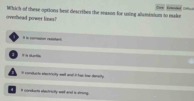 Core Extended Difficul
Which of these options best describes the reason for using aluminium to make
overhead power lines?
1 It is corrosion resistant.
2 It is ductile.
3 It conducts electricity well and it has low density.
4 It conducts electricity well and is strong.