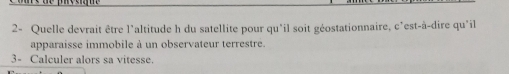 2- Quelle devrait être l'altitude h du satellite pour qu'il soit géostationnaire, c'est-à-dire qu'il 
apparaisse immobile à un observateur terrestre. 
3- Calculer alors sa vitesse.