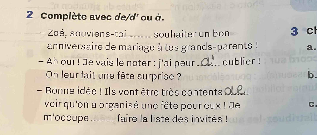 Complète avec de/d' ou à. 
- Zoé, souviens-toi _souhaiter un bon 
3 cl 
anniversaire de mariage à tes grands-parents ! a. 
- Ah oui ! Je vais le noter : j’ai peur_ oublier ! 
On leur fait une fête surprise ? b. 
- Bonne idée ! Ils vont être très contents_ 
voir qu'on a organisé une fête pour eux ! Je C. 
m'occupe_ faire la liste des invités !