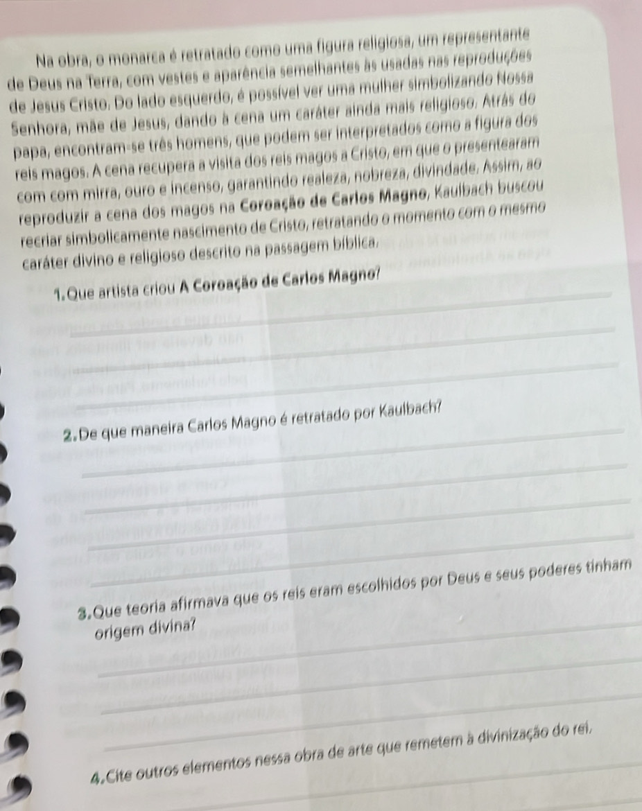 Na obra, o monarca é retratado como uma figura religiosa, um representante 
de Deus na Terra, com vestes e aparência semelhantes às usadas nas reproduções 
de Jesus Cristo. Do lado esquerdo, é possível ver uma mulher simbolizando Nossa 
Senhora, mãe de Jesus, dando à cena um caráter ainda mais religioso. Atrás do 
papa, encontram-se três homens, que podem ser interpretados como a figura dos 
reis magos. A cena recupera a visita dos reis magos a Cristo, em que o presentearam 
com com mirra, ouro e incenso, garantindo realeza, nobreza, divindade. Assim, ao 
reproduzir a cena dos magos na Coroação de Carlos Magno, Kaulbach buscou 
recriar simbolicamente nascimento de Cristo, retratando o momento com o mesmo 
caráter divino e religioso descrito na passagem bíblica. 
_ 
1. Que artista criou A Coroação de Carlos Magno? 
_ 
_ 
2.De que maneira Carlos Magno é retratado por Kaulbach? 
_ 
_ 
_ 
_ 
3.Que teoria afirmava que os reis eram escolhidos por Deus e seus poderes tinham 
origem divina? 
_ 
_ 
4. Cite outros elementos nessa obra de arte que remetem à divinização do rei, 
_