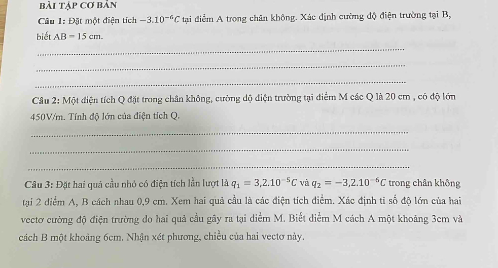 bàI Tập Cơ bBản 
Câu 1: Đặt một điện tích -3.10^(-6)C tại điểm A trong chân không. Xác định cường độ điện trường tại B, 
biết AB=15cm. 
_ 
_ 
_ 
Câu 2: Một điện tích Q đặt trong chân không, cường độ điện trường tại điểm M các Q là 20 cm , có độ lớn
450V/m. Tính độ lớn của điện tích Q. 
_ 
_ 
_ 
Câu 3: Đặt hai quả cầu nhỏ có điện tích lần lượt là q_1=3, 2.10^(-5)C và q_2=-3, 2.10^(-6)C trong chân không 
tại 2 điểm A, B cách nhau 0, 9 cm. Xem hai quả cầu là các điện tích điểm. Xác định tỉ số độ lớn của hai 
vectơ cường độ điện trường do hai quả cầu gây ra tại điểm M. Biết điểm M cách A một khoảng 3cm và 
cách B một khoảng 6cm. Nhận xét phương, chiều của hai vectơ này.