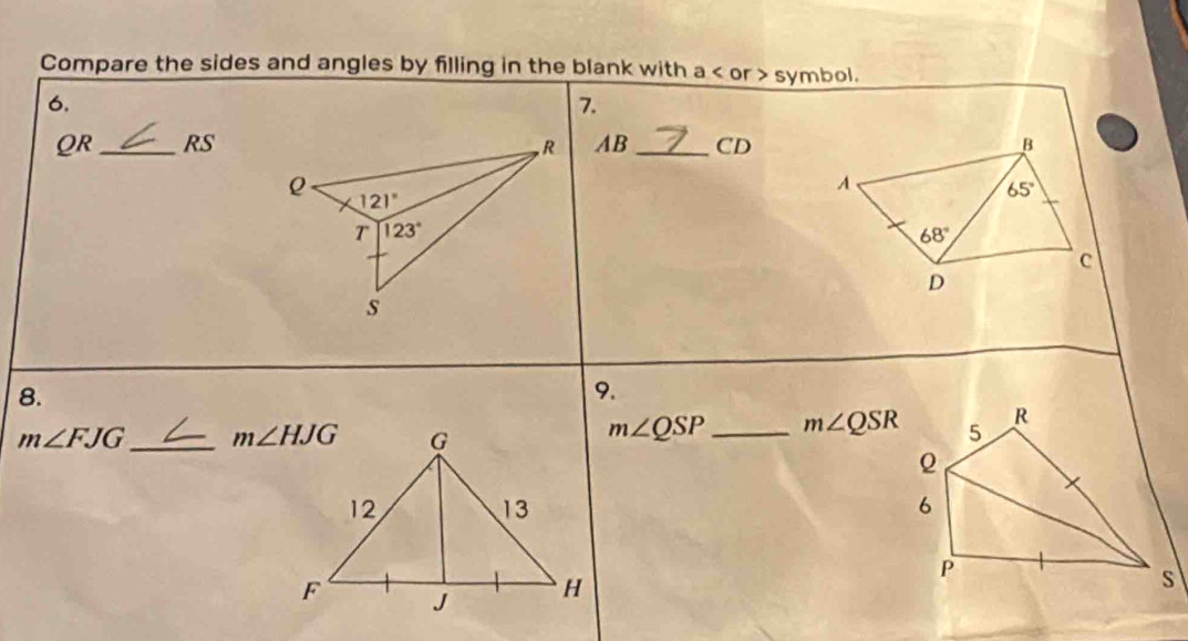 Compare the sides and angles by filling in the blank with a < or > symbol.
6.
7.
QR_ RS AB _CD
8.
9.
m∠ FJG _
m∠ QSP _ m∠ QSR 5 R
6
P
s