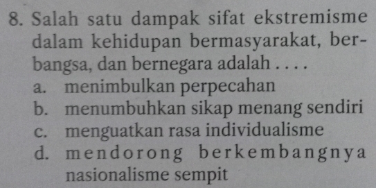 Salah satu dampak sifat ekstremisme
dalam kehidupan bermasyarakat, ber-
bangsa, dan bernegara adalah . . . .
a. menimbulkan perpecahan
b. menumbuhkan sikap menang sendiri
c. menguatkan rasa individualisme
d. m e n d o r o n g be r k e m b a n g n y a
nasionalisme sempit