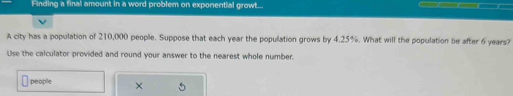 Finding a final amount in a word problem on exponential growt... 
A city has a population of 210,000 people. Suppose that each year the population grows by 4.25%. What will the population be after 6 years? 
Use the calculator provided and round your answer to the nearest whole number, 
people 
×