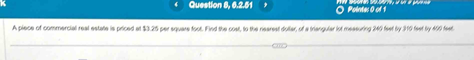 Question 8, 6.2.51 , Points: 0 of 1 
A piece of commercial real estate is priced at $3.25 per square foot. Find the cost, to the nearest dollar, of a triangular lot measuring 240 feet by 310 feet by 400 feet