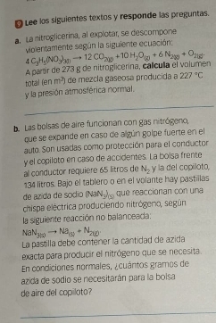 Lee los siguientes textos y responde las preguntas. 
a. La nitroglicerina, al explotar, se descompone 
violentamente según la siguiente ecuación: 
A partir de 273 g de nitroglicerina, calícula el volumen 4C_3H_5(NO_3)_30to 12CO_200+10H_2O_(g)+6N_2y0+O_215
total (en m^3 de mezcla gaseosa producida a 227°C
y la presión atmosférica normal. 
_ 
. Las bolsas de aire funcionan con gas nitrógeno, 
que se expande en caso de algún golpe fuerte en el 
auto. Son usadas como protección para el conductor 
y el copiloto en caso de accidentes. La bolsa frente 
al conductor requiere 65 litros de N_2 y la del copiloto,
134 litros. Bajo el tablero o en el volante hay pastillas 
de azida de sódio (Na N_3)_(5) que reaccionan con una 
chispa eléctrica produciendo nitrógeno, según 
la siguiente reacción no balanceada: 
NaN_300to Na_1N+N_200.+N_200. La pastilla debe contener la cantidad de azida 
exacta para producir el nitrógeno que se necesita 
En condiciones normales, ¿cuántos gramos de 
azida de sodio se necesitarán para la bolsa 
de aire del copiloto? 
_