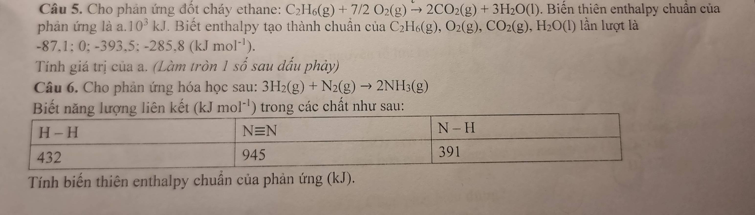 Cho phản ứng đốt cháy ethane: C_2H_6(g)+7/2O_2(g)to 2CO_2(g)+3H_2O(l) Biến thiên enthalpy chuẩn của
phản ứng là a □  10^3kJ. Biết enthalpy tạo thành chuẩn của C_2H_6(g),O_2(g),CO_2(g),H_2O(l) lần lượt là
-87,1;0;-393,5;-285,8(kJmol^(-1)).
Tính giá trị của a. (Làm tròn 1shat o sau dấu phảy)
Câu 6. Cho phản ứng hóa học sau: 3H_2(g)+N_2(g)to 2NH_3(g)
Biết năng lượng liên kết (kJmol^(-1) '') trong các chất như sau:
Tính biến thiên enthalpy chuẩn của phản ứng (kJ).