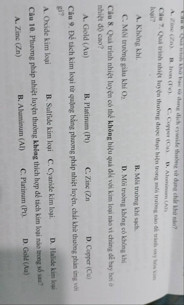 Cầu 6. Qua trình khử bạc từ dung dịch cyanide thường sử dụng chất khứ nảo?
A. Zinc (Zn). B. lron (Fe). C. Copper (Cu). D. Aluminum (Al)
Cầu 7. Quá trình nhiệt luyện thường được thực hiện trong môi trường nào để tránh oxy hóa kim
loại?
A. Không khí. B. Môi trường khí sạch.
C. Môi trường giàu khí O_2. D. Môi trường không có không khí
Câu 8. Quả trình nhiệt luyện có thể không hiệu quả đối với kim loại nào vì chúng dễ bay hơi ở
nhiệt độ cao?
A. Gold (Au) B. Platinum (Pt) C. Zinc (Zn D. Copper (Cu)
Câu 9. Để tách kim loại từ quặng bằng phương pháp nhiệt luyện, chất khử thường phản ứng với
gì?
A. Oxide kim loại B. Sulfide kim loại C. Cyanide kim loại. D. Halide kim loại
Câu 10. Phương pháp nhiệt luyện thường không thích hợp để tách kim loại nào trong số sau?
A. Zinc (Zn) B. Aluminum (Al) C. Platinum (Pt). D. Gold (Au)
