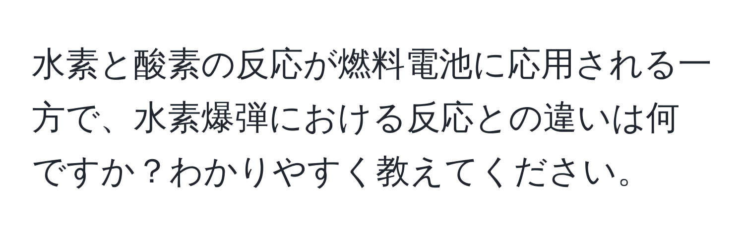 水素と酸素の反応が燃料電池に応用される一方で、水素爆弾における反応との違いは何ですか？わかりやすく教えてください。