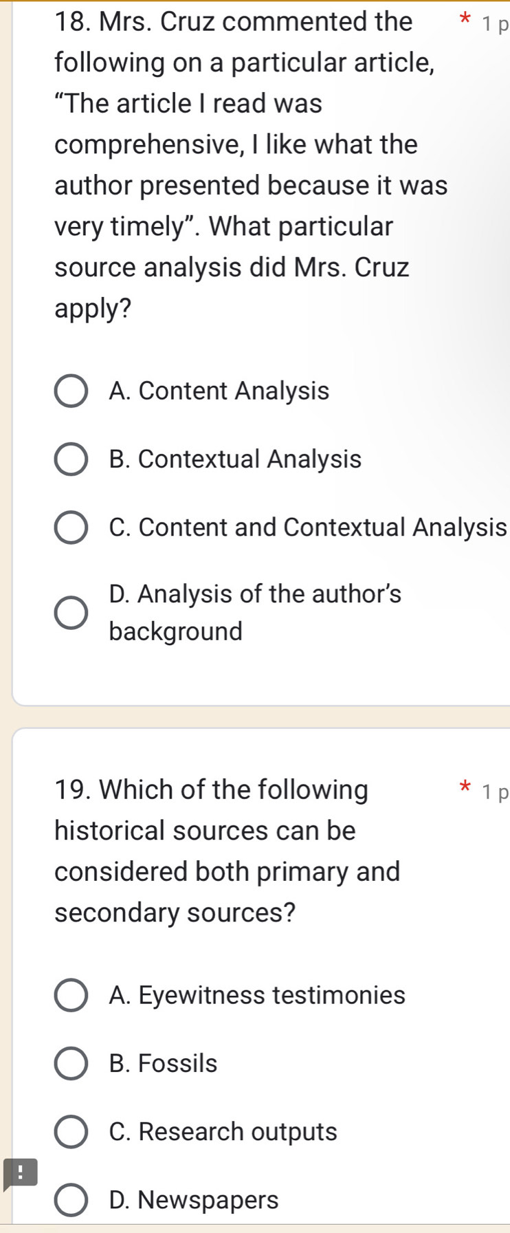 Mrs. Cruz commented the * 1 p
following on a particular article,
“The article I read was
comprehensive, I like what the
author presented because it was
very timely”. What particular
source analysis did Mrs. Cruz
apply?
A. Content Analysis
B. Contextual Analysis
C. Content and Contextual Analysis
D. Analysis of the author's
background
*
19. Which of the following 1 p
historical sources can be
considered both primary and
secondary sources?
A. Eyewitness testimonies
B. Fossils
C. Research outputs
!
D. Newspapers