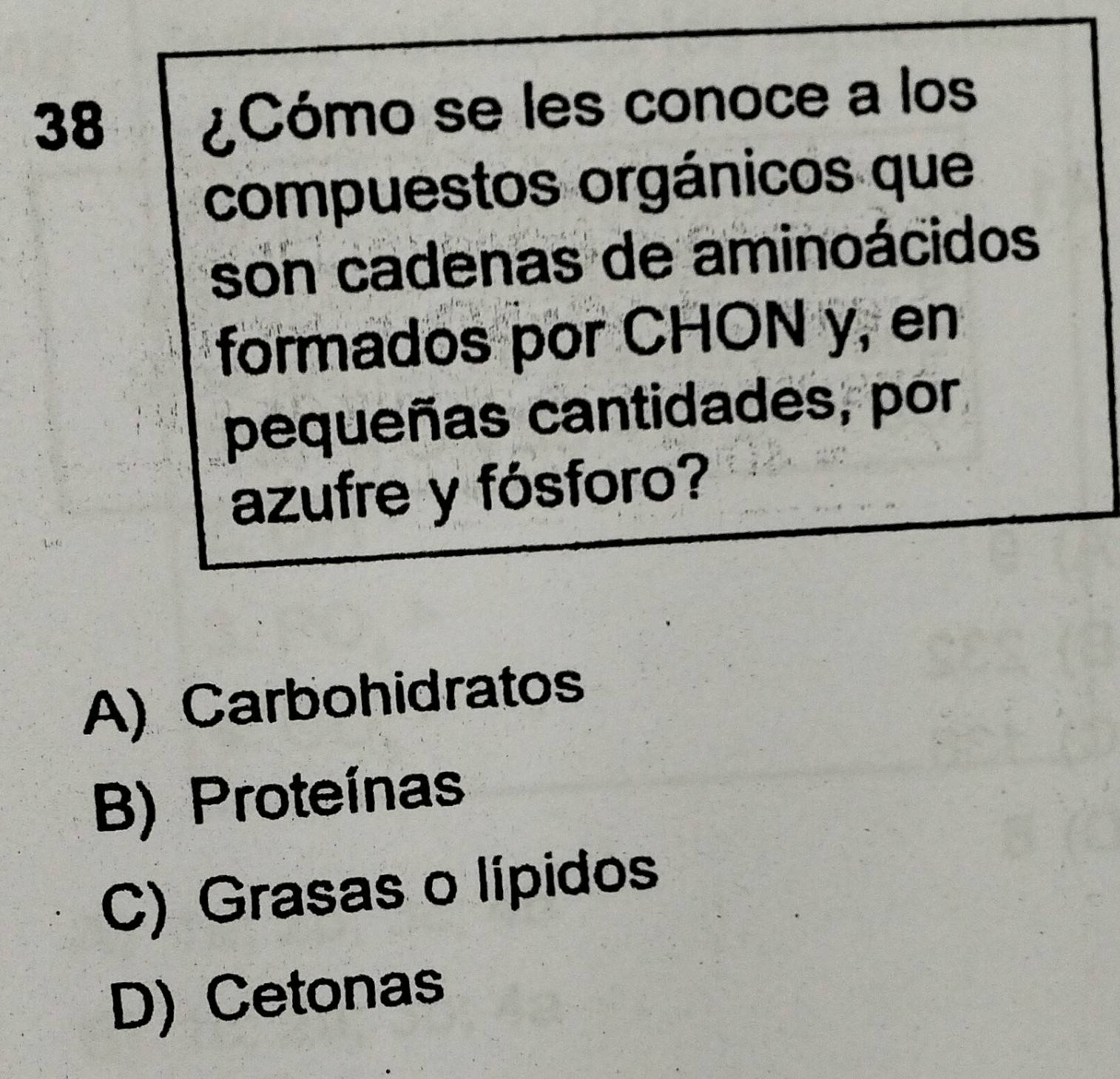 38
¿Cómo se les conoce a los
compuestos orgánicos que
son cadenas de aminoácidos
formados por CHON y, en
pequeñas cantidades, por
azufre y fósforo?
A) Carbohidratos
B) Proteínas
C) Grasas o lípidos
D) Cetonas