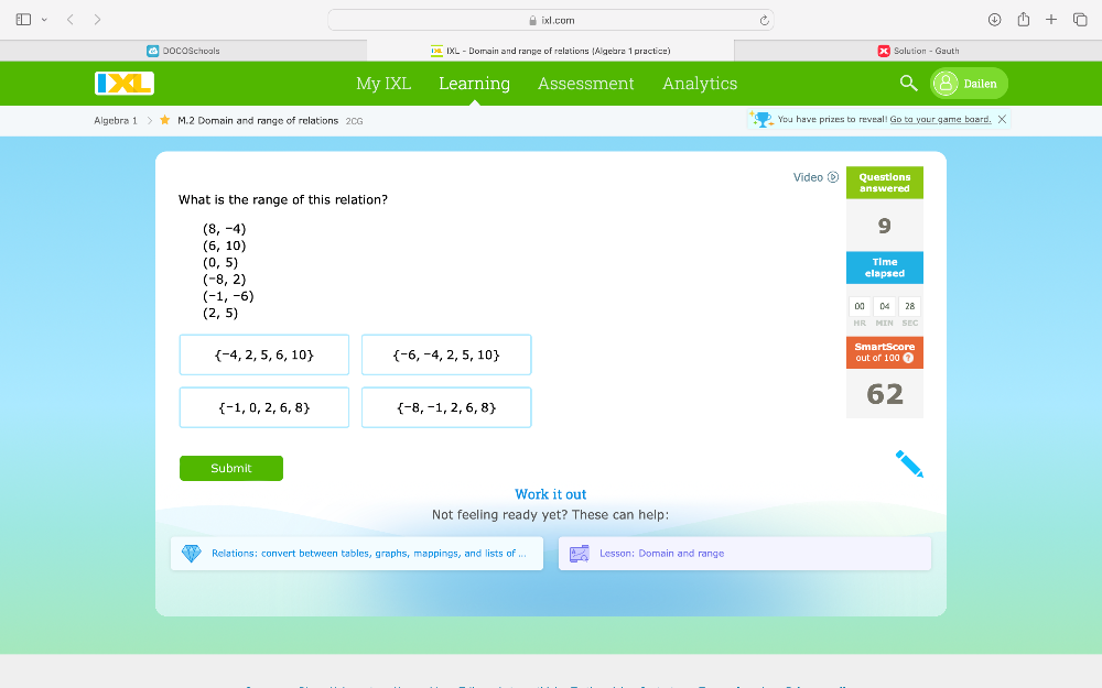 ixl.com
DOCOSchools IXL - Domain and range of relations (Algebra 1 practice) Solution - Gauth
My IXL Learning Assessment Analytics Dailen
Algebra 1 > M.2 Domain and range of relations 20G You have prizes to reveal! Go to your game board. X
Video 0 Questions
What is the range of this relation? answered
(8,-4)
9
(6,10)
(0,5) Time
(-8,2)
elapsed
(-1,-6)
01 (M 28
(2,5)
HR MIIN sEC
 -4,2,5,6,10  -6,-4,2,5,10
SmartScor
out of 100 1
 -1,0,2,6,8  -8,-1,2,6,8
62
Submit
Work it out
Not feeling ready yet? These can help:
Relations: convert between tables, graphs, mappings, and lists of ... Lesson: Domain and range