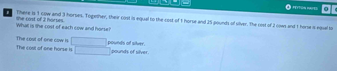 PEYTON MAYES 0 
the cost of 2 horses. 
2 There is 1 cow and 3 horses. Together, their cost is equal to the cost of 1 horse and 25 pounds of silver. The cost of 2 cows and 1 horse is equal to 
What is the cost of each cow and horse? 
The cost of one cow is pounds of silver. 
The cost of one horse is pounds of silver.