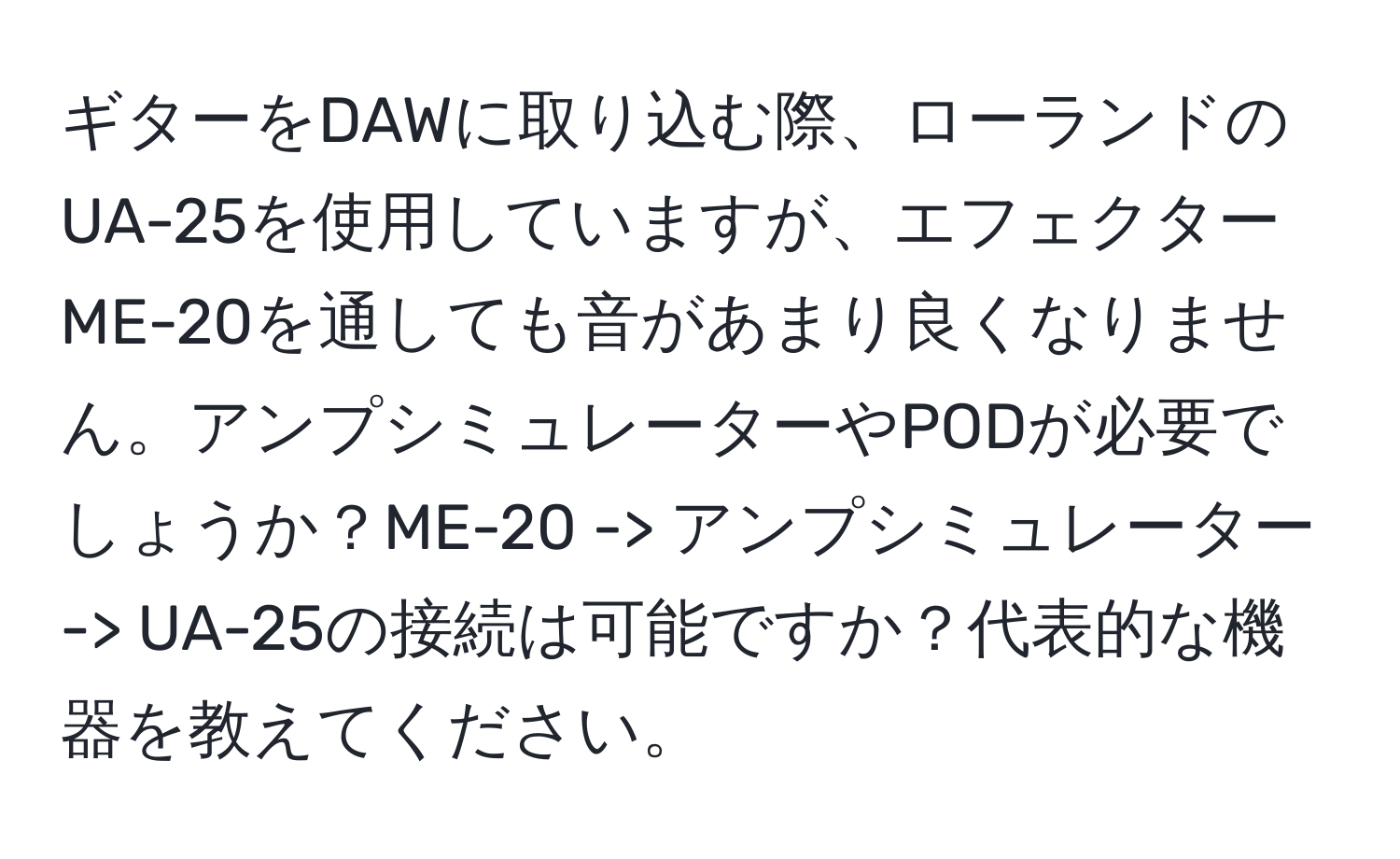 ギターをDAWに取り込む際、ローランドのUA-25を使用していますが、エフェクターME-20を通しても音があまり良くなりません。アンプシミュレーターやPODが必要でしょうか？ME-20 -> アンプシミュレーター -> UA-25の接続は可能ですか？代表的な機器を教えてください。