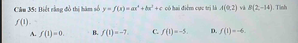 Biết rằng đồ thị hàm số y=f(x)=ax^4+bx^2+c có hai điểm cực trị là A(0;2) và B(2;-14). Tính
f(1).
A. f(1)=0. B. f(1)=-7. C. f(1)=-5. D. f(1)=-6.