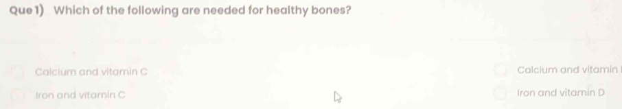 Que1) Which of the following are needed for healthy bones?
Calcium and vitamin C Calcium and vitamin
Iron and vitamin C Iron and vitamin D