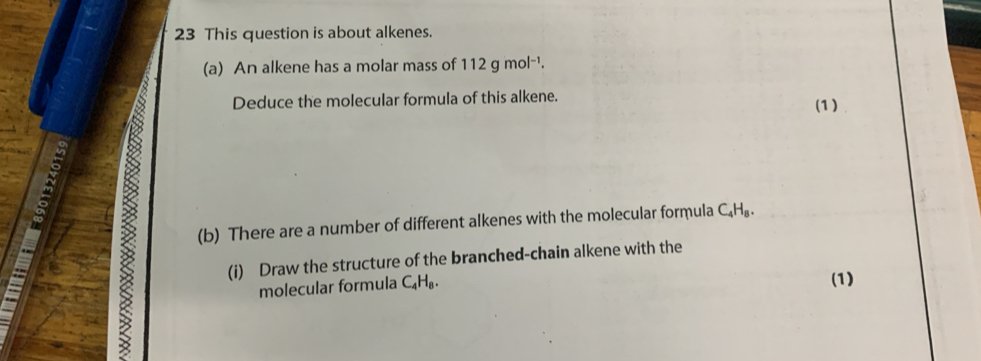 This question is about alkenes. 
(a) An alkene has a molar mass of 112gmol^(-1). 
Deduce the molecular formula of this alkene. (1) 
(b) There are a number of different alkenes with the molecular formula C_4H_8. 
(i) Draw the structure of the branched-chain alkene with the 
molecular formula C_4H_8. 
(1)