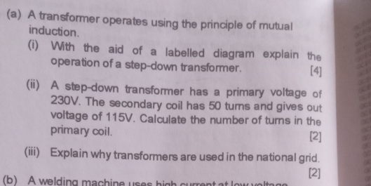 A transformer operates using the principle of mutual 
induction. 
(i) With the aid of a labelled diagram explain the 
operation of a step-down transformer. [4] 
(ii) A step-down transformer has a primary voltage of
230V. The secondary coil has 50 turns and gives out 
voltage of 115V. Calculate the number of turns in the 
primary coil. [2] 
(iii) Explain why transformers are used in the national grid. 
[2] 
(b) A welding machine uses high curre