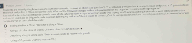 Multiple Chaice 0.B points
Students are investigating how mass affects the force needed to move an object (see question 3). They attached a wooden block to a spring scale and placed a 10 g mass on top of
the block and pulled it 50 cm across the table. Which of the following changes to their setup would result in a larger force reading on the spring scale?
Los estudiantes están investigando cómo la masa afecta la fuerza necesaria para mover un objeto (vea la pregunta 3). Ataron un bloque de madera a una balanza de resorte y
colocaron una masa de 10 g en la parte superior del bloque y lo tiraron 50 cm a través de la mesa. ¿Cuál de los siguientes cambios en su configuración resultaría en una lectura de
fuerza mayor en la escala del resorte?
Sliding the block 60 cm / Deslizar el bloque 60 cm
Using a circular piece of wood / Usar una pieza circular de madera
Attaching a larger spring scale / Sujetar a una escala de resorte más grande
Using a 20 g mass / Usar una masa de 20 g