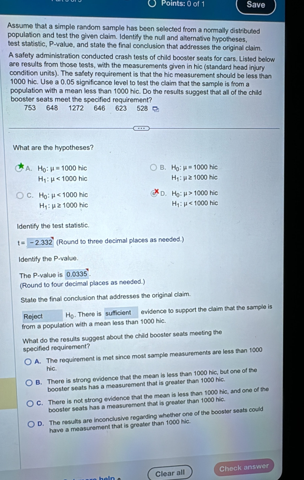 Save
Assume that a simple random sample has been selected from a normally distributed
population and test the given claim. Identify the null and alternative hypotheses,
test statistic, P-value, and state the final conclusion that addresses the original claim.
A safety administration conducted crash tests of child booster seats for cars. Listed below
are results from those tests, with the measurements given in hic (standard head injury
condition units). The safety requirement is that the hic measurement should be less than
1000 hic. Use a 0.05 significance level to test the claim that the sample is from a
population with a mean less than 1000 hic. Do the results suggest that all of the child
booster seats meet the specified requirement?
753 648 1272 646 623 528
What are the hypotheses?
A. H_0:mu =1000hic B. H_0:mu =1000hic
H_1:mu <1000hic</tex>
H_1:mu ≥ 1000hic
D.
C. H_0:mu <1000hic</tex> H_0:mu >1000hic
H_1:mu ≥ 1000hic
H_1:mu <1000hic</tex>
Identify the test statistic.
t=-2.332 (Round to three decimal places as needed.)
Identify the P-value.
The P-value is 0.0335
(Round to four decimal places as needed.)
State the final conclusion that addresses the original claim.
Reject H_0. There is sufficient          evidence to support the claim that the sample is
from a population with a mean less than 1000 hic.
What do the results suggest about the child booster seats meeting the
specified requirement?
A. The requirement is met since most sample measurements are less than 1000
hic.
B. There is strong evidence that the mean is less than 1000 hic, but one of the
booster seats has a measurement that is greater than 1000 hic.
C. There is not strong evidence that the mean is less than 1000 hic, and one of the
booster seats has a measurement that is greater than 1000 hic.
D. The results are inconclusive regarding whether one of the booster seats could
have a measurement that is greater than 1000 hic.
Clear all Check answer