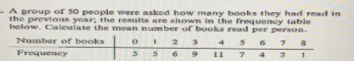 A group of 50 people were asked how many books they had read in 
the previous year; the results are shown in the frequency table 
below. Calculate the mean number of books read per person.