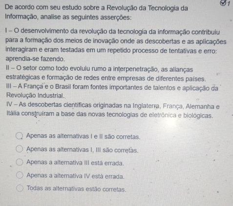 De acordo com seu estudo sobre a Revolução da Tecnologia da
Informação, analise as seguintes asserções:
1 - O desenvolvimento da revolução da tecnologia da informação contribuiu
para a formação dos meios de inovação onde as descobertas e as aplicações
interagiram e eram testadas em um repetido processo de tentativas e erro:
aprendia-se fazendo.
II - O setor como todo evoluiu rumo a interpenetração, as alianças
estratégicas e formação de redes entre empresas de diferentes países.
III - A França e o Brasil foram fontes importantes de talentos e aplicação da
Revolução Industrial.
IV - As descobertas científicas originadas na Inglaterra, França, Alemanha e
Itália construíram a base das novas tecnologias de eletrônica e biológicas.
Apenas as alternativas I e II são corretas.
Apenas as alternativas I, III são corretas.
Apenas a alternativa III está errada.
Apenas a alternativa IV está errada.
Todas as alternativas estão corretas.