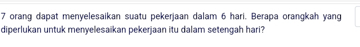 7 orang dapat menyelesaikan suatu pekerjaan dalam 6 hari. Berapa orangkah yang 
diperlukan untuk menyelesaikan pekerjaan itu dalam setengah hari?