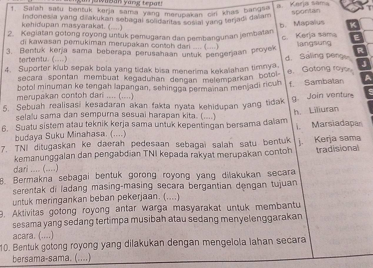 uwaban yang tepat!
1. Salah satu bentuk kerja sama yang merupakan ciri khas bangsa a. Kerja sama T
spontan
Indonesia yang dilakukan sebagai solidaritas sosial yang terjadi dalam
kehidupan masyarakat. (....)
b. Mapalus K
2. Kegiatan gotong royong untuk pemugaran dan pembangunan jembatan E
c. Kerja sama
di kawasan pemukiman merupakan contoh dari .... (....)
3. Bentuk kerja sama beberapa perusahaan untuk pengerjaan proyek langsung
R
tertentu. (....) d. Saling penge
J
4. Suporter klub sepak bola yang tidak bisa menerima kekalahan timnya, e. Gotong royon
secara spontan membuat kegaduhan dengan melemparkan botol- A
botol minuman ke tengah lapangan, sehingga permainan menjadi ricuh f. Sambatan
merupakan contoh dari .... (....)
5. Sebuah realisasi kesadaran akan fakta nyata kehidupan yang tidak g. Join venture
h. Liliuran
selalu sama dan sempurna sesuai harapan kita. (....)
6. Suatu sistem atau teknik kerja sama untuk kepentingan bersama dalam
budaya Suku Minahasa. (....) i. Marsiadapari
7. TNI ditugaskan ke daerah pedesaan sebagai salah satu bentuk j. Kerja sama
kemanunggalan dan pengabdian TNI kepada rakyat merupakan contoh tradisional
dari .... (....)
8. Bermakna sebagai bentuk gorong royong yang dilakukan secara
serentak di ladang masing-masing secara bergantian dengan tujuan
untuk meringankan beban pekerjaan. (....)
9. Aktivitas gotong royong antar warga masyarakat untuk membantu
sesama yang sedang tertimpa musibah atau sedang menyelenggarakan
acara. (....)
10. Bentuk gotong royong yang dilakukan dengan mengelola lahan secara
bersama-sama. (....)