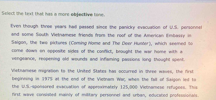 Select the text that has a more objective tone. 
Even though three years had passed since the panicky evacuation of U.S. personnel 
and some South Vietnamese friends from the roof of the American Embassy in 
Saigon, the two pictures (Coming Home and The Deer Hunter), which seemed to 
come down on opposite sides of the conflict, brought the war home with a 
vengeance, reopening old wounds and inflaming passions long thought spent. 
Vietnamese migration to the United States has occurred in three waves, the first 
beginning in 1975 at the end of the Vietnam War, when the fall of Saigon led to 
the U.S.-sponsored evacuation of approximately 125,000 Vietnamese refugees. This 
first wave consisted mainly of military personnel and urban, educated professionals.