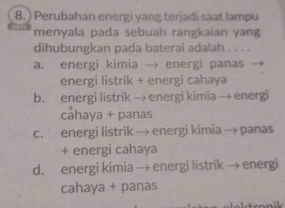 ) Perubahan energi yang terjadi saat lampu
menyala pada sebuah rangkaian yang
dihubungkan pada baterai adalah . . . .
a. energi kimia → energi panas
energi listrik + energi cahaya
b. energi listrik → energi kimia → energi
cahaya + panas
c. energi listrik → energi kimia → panas
+ energi cahaya
d. energi kimia → energi listrik → energi
cahaya + panas