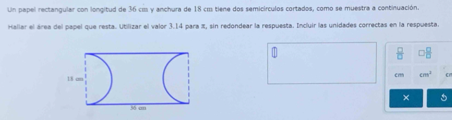 Un papel rectangular con longitud de 36 cm y anchura de 18 cm tiene dos semicírculos cortados, como se muestra a continuación. 
Hallar el área del papel que resta. Utilizar el valor 3.14 para π, sin redondear la respuesta. Incluir las unidades correctas en la respuesta.
 □ /□   □  □ /□  
cm cm^2 cn
×