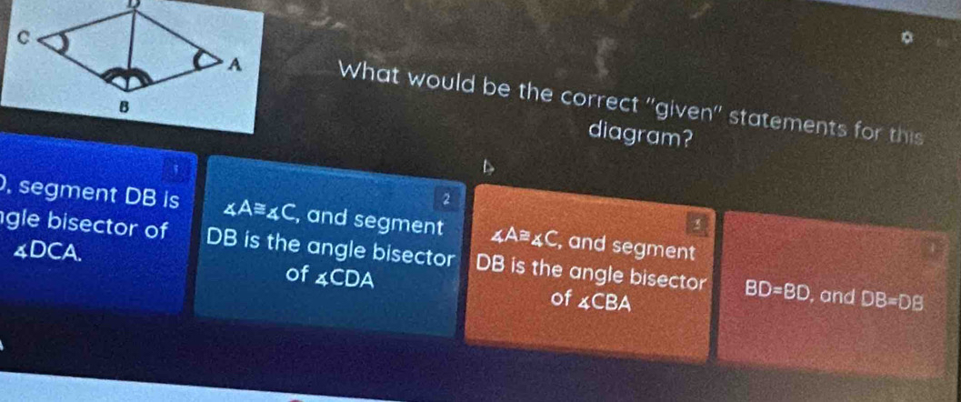 What would be the correct ''given'' statements for this
diagram?

2
, segment DB is ∠ A≌ ∠ C , and segment ∠ A≌ ∠ C , and segment
3
gle bisector of DB is the angle bisector DB is the angle bisector BD=BD , and
4DCA. DB=DB
of ∠ CDA of ∠ CBA