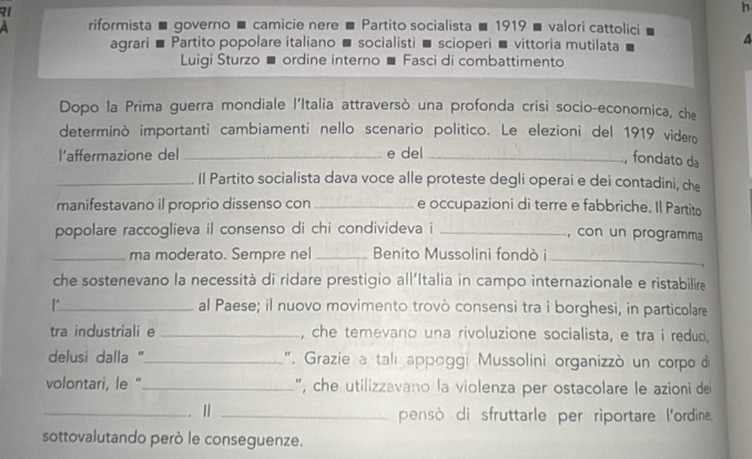 RI 
h 
riformista ■ governo ■ camicie nere ■ Partito socialista ■ 1919 ■ valori cattolici 
agrari ■ Partito popolare italiano ■ socialisti ■ scioperi ■ vittoria mutilata 
4 
Luigi Sturzo ■ ordine interno ■ Fasci di combattimento 
Dopo la Prima guerra mondiale l'Italia attraversò una profonda crisi socio-economica, che 
determinò importanti cambiamenti nello scenario politico. Le elezioni del 1919 videro 
l’affermazione del_ e del_ 
, fondato da 
_Il Partito socialista dava voce alle proteste degli operai e dei contadini, che 
manifestavano il proprio dissenso con _e occupazioni di terre e fabbriche. Il Partito 
popolare raccoglieva il consenso di chi condivideva i _, con un programma 
_ma moderato. Sempre nel _Benito Mussolini fondò i_ 
che sostenevano la necessità di ridare prestigio all'Italia in campo internazionale e ristabilire 
_al Paese; il nuovo movimento trovò consensi tra i borghesi, in particolare 
tra industriali e _, che temevano una rivoluzione socialista, e tra i redud. 
delusi dalla ''_ " Grazie a tali appoggi Mussolini organizzò un corpo d 
volontari, le " _", che utilizzavano la violenza per ostacolare le azioni de 
_. |_ 
pensò di sfruttarle per riportare l'ordine, 
sottovalutando però le conseguenze.