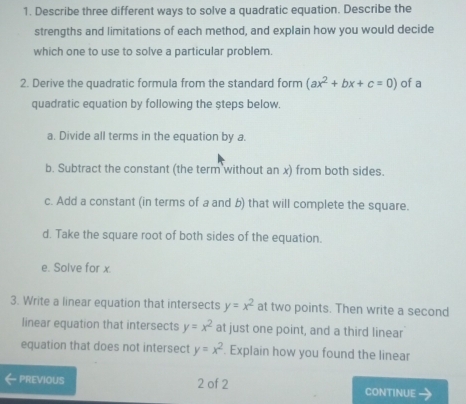 Describe three different ways to solve a quadratic equation. Describe the 
strengths and limitations of each method, and explain how you would decide 
which one to use to solve a particular problem. 
2. Derive the quadratic formula from the standard form (ax^2+bx+c=0) of a 
quadratic equation by following the steps below. 
a. Divide all terms in the equation by a. 
b. Subtract the constant (the term without an x) from both sides. 
c. Add a constant (in terms of a and b) that will complete the square. 
d. Take the square root of both sides of the equation. 
e. Solve for x. 
3. Write a linear equation that intersects y=x^2 at two points. Then write a second 
linear equation that intersects y=x^2 at just one point, and a third linear 
equation that does not intersect y=x^2. Explain how you found the linear 
PREVIOUS 2 of 2 CONTINUE