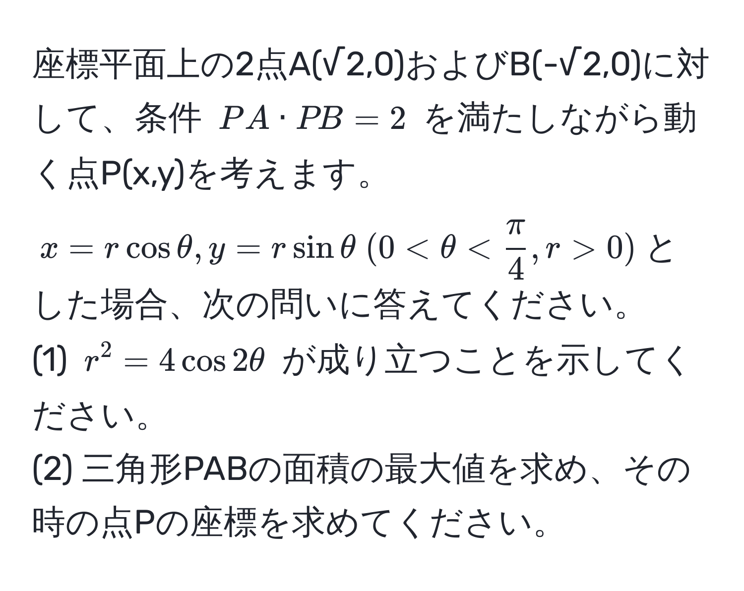 座標平面上の2点A(√2,0)およびB(-√2,0)に対して、条件 $PA · PB = 2$ を満たしながら動く点P(x,y)を考えます。$x = r cos θ, y = r sin θ  (0 < θ <  π/4 , r > 0)$とした場合、次の問いに答えてください。  
(1) $r^2 = 4 cos 2θ$ が成り立つことを示してください。  
(2) 三角形PABの面積の最大値を求め、その時の点Pの座標を求めてください。