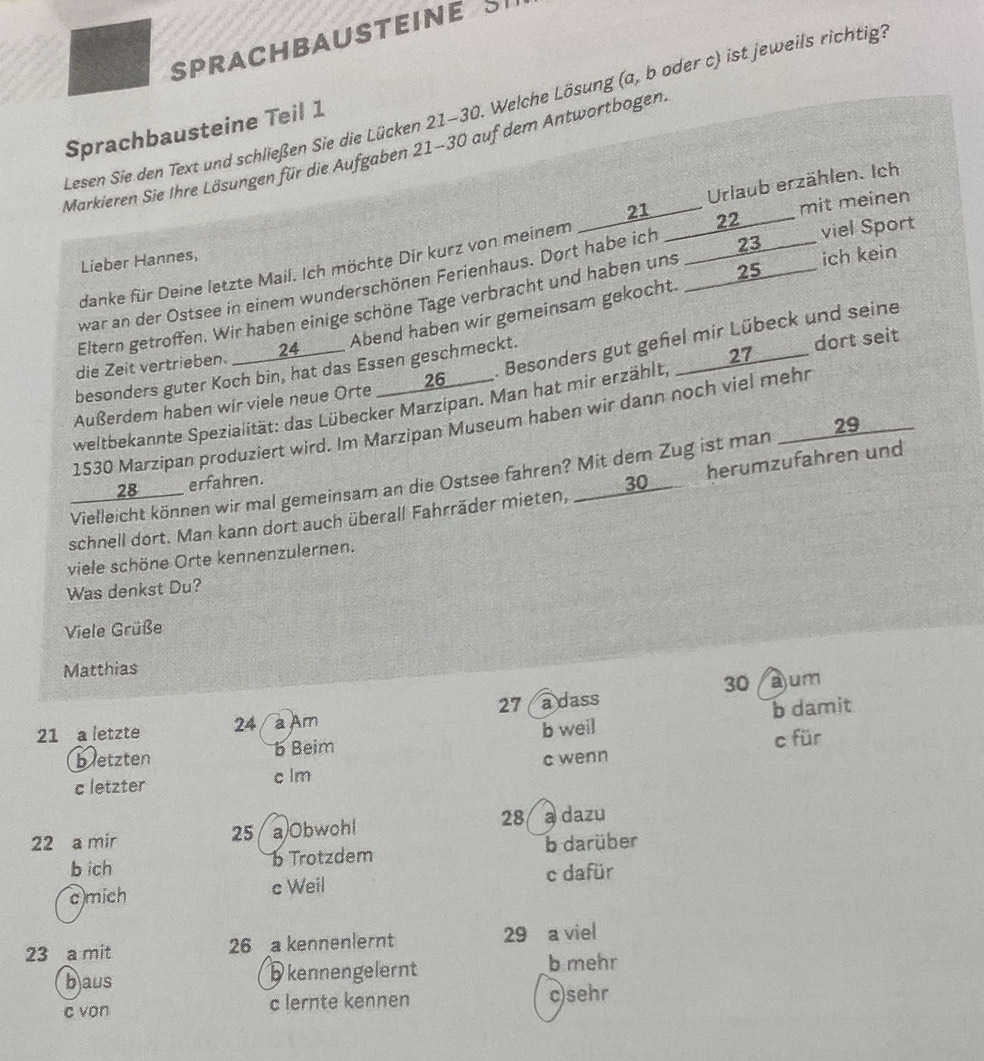 SPRACHBAUSTEINE S
Lesen Sie den Text und schließen Sie die Lücken 21-30. Welche Lösung (a, b oder c) ist jeweils richtig
Sprachbausteine Teil 1
Markieren Sie Ihre Lösungen für die Aufgaben 21-30 auf dem Antwortbogen
danke für Deine letzte Mail. Ich möchte Dir kurz von meinem ____21___ Urlaub erzählen. Ich
Lieber Hannes,
war an der Ostsee in einem wunderschönen Ferienhaus. Dort habe ich _____22_____ mit meiner
Eltern getroffen. Wir haben einige schöne Tage verbracht und haben uns _____23______ viel Sport
die Zeit vertrieben. ____24___ Abend haben wir gemeinsam gekocht. _____25____ ich keir
Außerdem haben wir viele neue Orte _____26_____ . Besonders gut geñel mir Lübeck und seine
besonders guter Koch bin, hat das Essen geschmeckt.
weltbekannte Spezialität: das Lübecker Marzipan. Man hat mir erzählt, ____27_____ dort seit
1530 Marzípan produziert wird. Im Marzipan Museum haben wir dann noch viel mehr
Vielleicht können wir mal gemeinsam an die Ostsee fahren? Mit dem Zug ist man _____ 29
____28____ erfahren.
schnell dort. Man kann dort auch überall Fahrräder mieten, __30 herumzufahren und
viele schöne Orte kennenzulernen.
Was denkst Du?
Viele Grüße
Matthias
30
27 a dass ajum
21 a letzte 24 à Am
bletzten b Beim b weil b damit
c für
c letzter c lm c wenn
22 a mir a)Obwohl 28 @ dazu
25
b ich b Trotzdem b darüber
c mich c Weil c dafür
23 a mit 26 a kennenlernt 29 a viel
b aus
D kennengelernt b mehr
c von c lernte kennen c)sehr