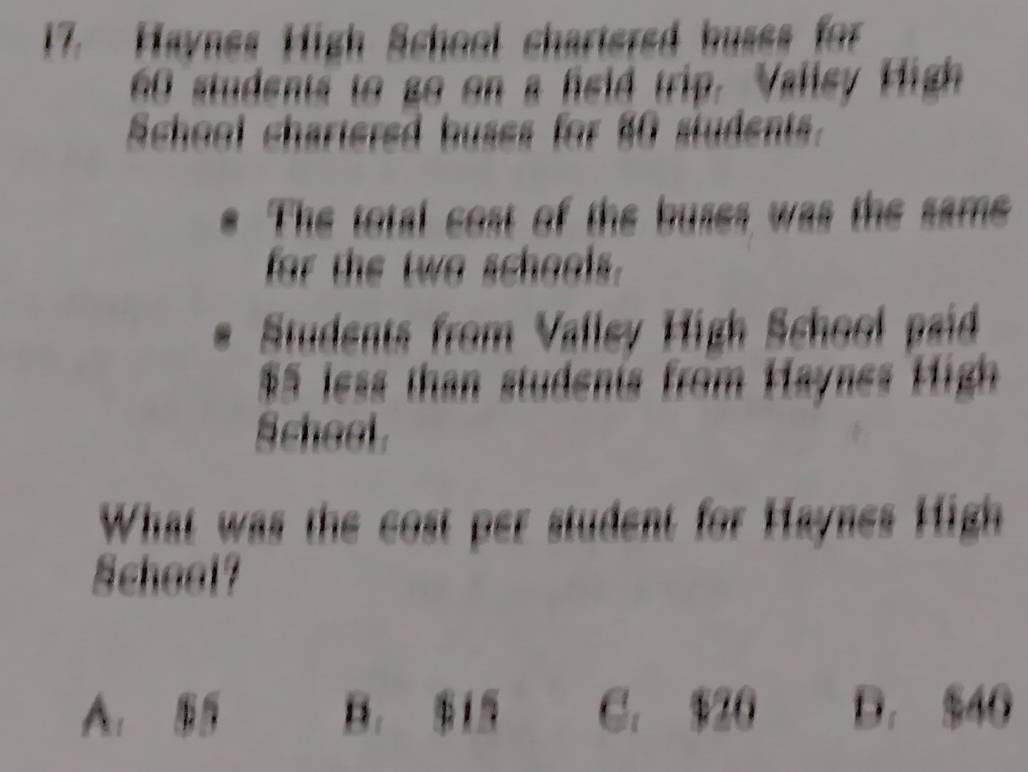 Haynes High School chartered buses for
60 students to go on a feld trip. Vallsy High
School chartered buses for 40 students.
The total cost of the buses was the same
for the two schools.
Students from Vallev High School paid
$5 less than studenis from Haynes High
Scheol .
What was the cost per student for Haynes High
Scheel?
A. B， 1 C. $20 D. $40