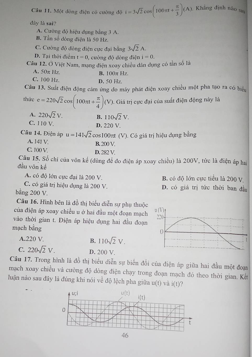 Một dòng điện có cường độ i=3sqrt(2)cos (100π t+ π /3 )(A). Khẳng định nào sau
đây là sai?
A. Cường độ hiệu dụng bằng 3 A.
B. Tần số dòng điện là 50 Hz.
C. Cường độ dòng điện cực đại bằng 3sqrt(2)A.
D. Tại thời điểm t=0 , cường độ dòng điện i=0.
Câu 12. Ở Việt Nam, mạng điện xoay chiều dân dụng có tần số là
A. 50π Hz. B. 100π Hz.
C. 100 Hz. D. 50 Hz.
Câu 13. Suất điện động cảm ứng do máy phát điện xoay chiều một pha tạo ra có biểu
thức e=220sqrt(2) co s(100π t+ π /4 )(V). Giá trị cực đại của suất điện động này là
A. 220sqrt(2)V. 110sqrt(2)V.
B.
C. 110 V. D. 220 V.
Câu 14. Điện áp u=141sqrt(2)cos 100 π (V). Có giá trị hiệu dụng bằng
A. 141 V. B. 200 V.
C. 100 V. D. 282 V.
Câu 15. Số chỉ của vôn kế (dùng để đo điện áp xoay chiều) là 200V, tức là điện áp hai
đầu vôn kế
A. có độ lớn cực đại là 200 V. B. có độ lớn cực tiểu là 200 V.
C. có giá trị hiệu dụng là 200 V. D. có giá trị tức thời ban đầu
bằng 200 V.
Câu 16. Hình bên là đồ thị biểu diễn sự phụ thuộc
của điện áp xoay chiều u ở hai đầu một đoạn mạch
vào thời gian t. Điện áp hiệu dụng hai đầu đoạn
mạch bằng
A.220 V. B. 110sqrt(2)V.
C. 220sqrt(2)V. D. 200 V.
Câu 17. Trong hình là đồ thị biểu diễn sự biến đổi của điện áp giữa hai đầu một đoạn
mạch xoay chiều và cường độ dòng điện chạy trong đoạn mạch đó theo thời gian. Kết
luận nào sau đây là đúng khi nói về độ lệch pha giữa u(t) và i(t) ?