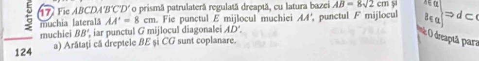 Fie ABCDA 'B'C'D' o prismã patrulaterã regulată dreaptă, cu latura bazei AB=8sqrt(2)cm 51 
muchia lateralā AA'=8cm. Fie punctul E mijlocul muchiei AA' punctul F mijlocul B∈a
→dC 
muchiei BB' iar punctul G mijlocul diagonalei AD'. 
e O dreaptã para 
124 a) Arătaţi că dreptele BE și CG sunt coplanare.