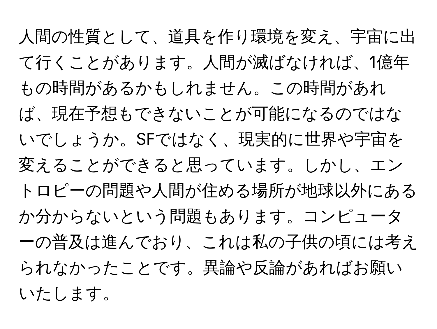 人間の性質として、道具を作り環境を変え、宇宙に出て行くことがあります。人間が滅ばなければ、1億年もの時間があるかもしれません。この時間があれば、現在予想もできないことが可能になるのではないでしょうか。SFではなく、現実的に世界や宇宙を変えることができると思っています。しかし、エントロピーの問題や人間が住める場所が地球以外にあるか分からないという問題もあります。コンピューターの普及は進んでおり、これは私の子供の頃には考えられなかったことです。異論や反論があればお願いいたします。