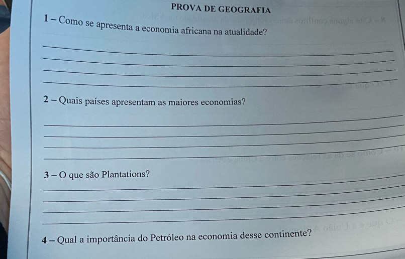 PROVA DE GEOGRAFIA 
1 - Como se apresenta a economia africana na atualidade? 
_ 
_ 
_ 
_ 
2 - Quais países apresentam as maiores economias? 
_ 
_ 
_ 
_ 
_3 - O que são Plantations? 
_ 
_ 
_ 
_ 
4 - Qual a importância do Petróleo na economia desse continente?