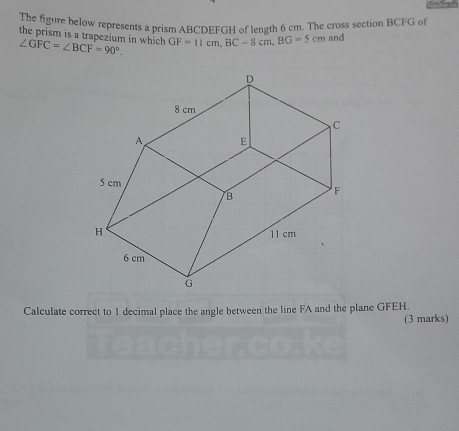 The figure below represents a prism ABCDEFGH of length 6 cm. The cross section BCFG of 
the prism is a trapezium in which ∠ GFC=∠ BCF=90°. GF=11cm, BC-8cm, BG=5cm and 
Calculate correct to 1 decimal place the angle between the line FA and the plane GFEH. 
(3 marks)